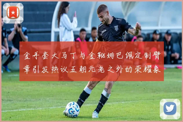 金手套大马丁与金靴姆巴佩定制臂章引发热议五朝元老之外的荣耀象征