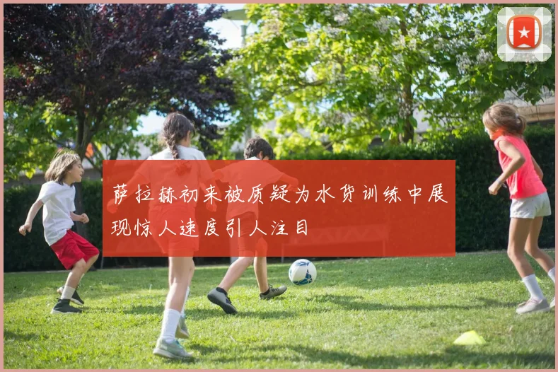 萨拉赫初来被质疑为水货训练中展现惊人速度引人注目