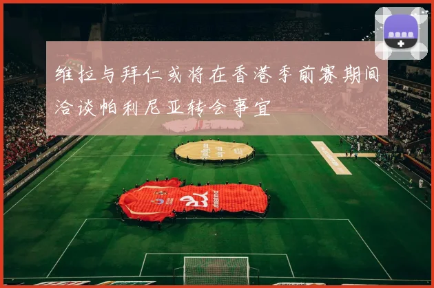 维拉与拜仁或将在香港季前赛期间洽谈帕利尼亚转会事宜