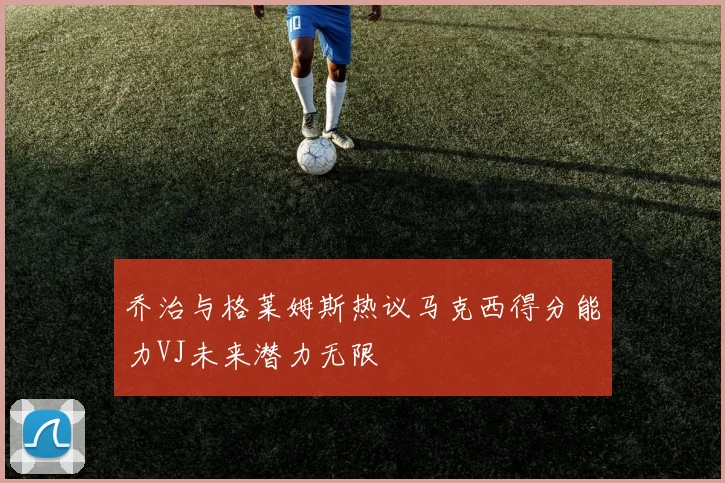 乔治与格莱姆斯热议马克西得分能力VJ未来潜力无限