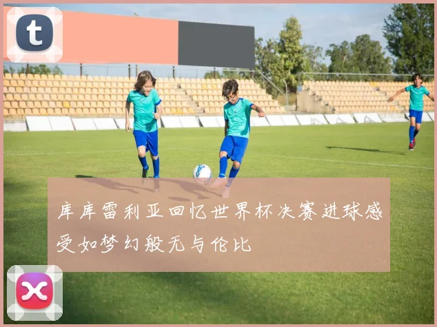 库库雷利亚回忆世界杯决赛进球感受如梦幻般无与伦比