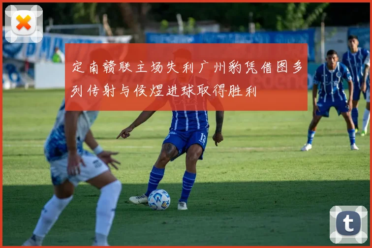 定南赣联主场失利广州豹凭借图多列传射与侯煜进球取得胜利