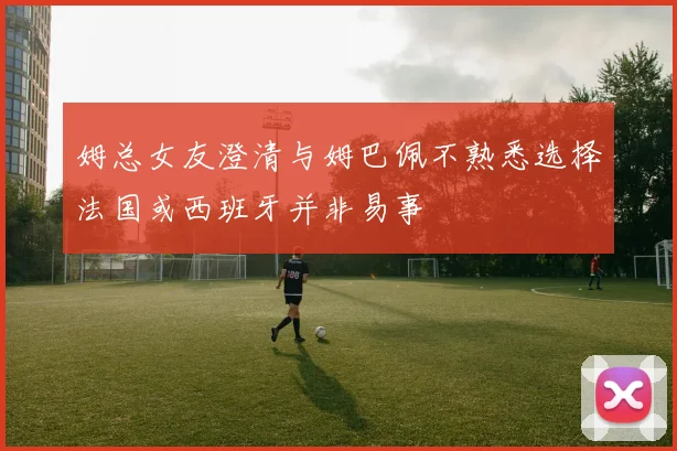 姆总女友澄清与姆巴佩不熟悉选择法国或西班牙并非易事