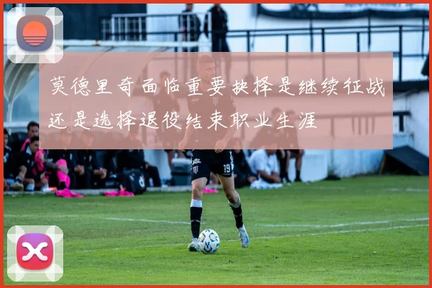 莫德里奇面临重要抉择是继续征战还是选择退役结束职业生涯