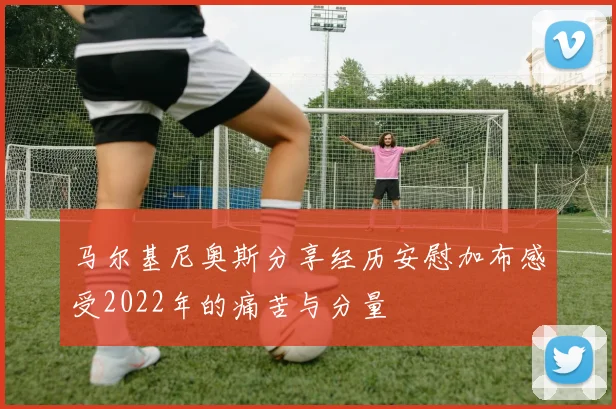 马尔基尼奥斯分享经历安慰加布感受2022年的痛苦与分量