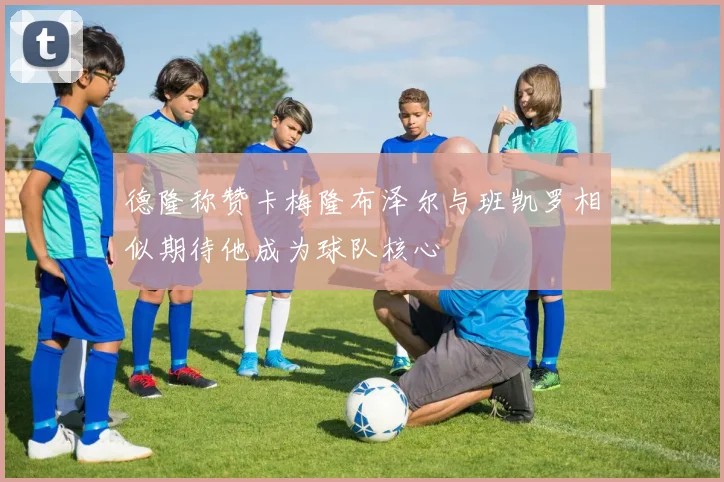 德隆称赞卡梅隆布泽尔与班凯罗相似期待他成为球队核心