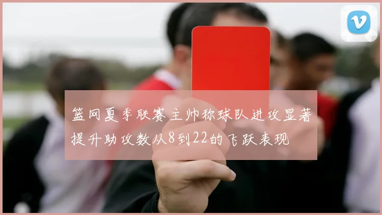 篮网夏季联赛主帅称球队进攻显著提升助攻数从8到22的飞跃表现