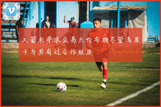 火箭未寻求交易杰伦布朗尽管乌度卡与其有过合作经历