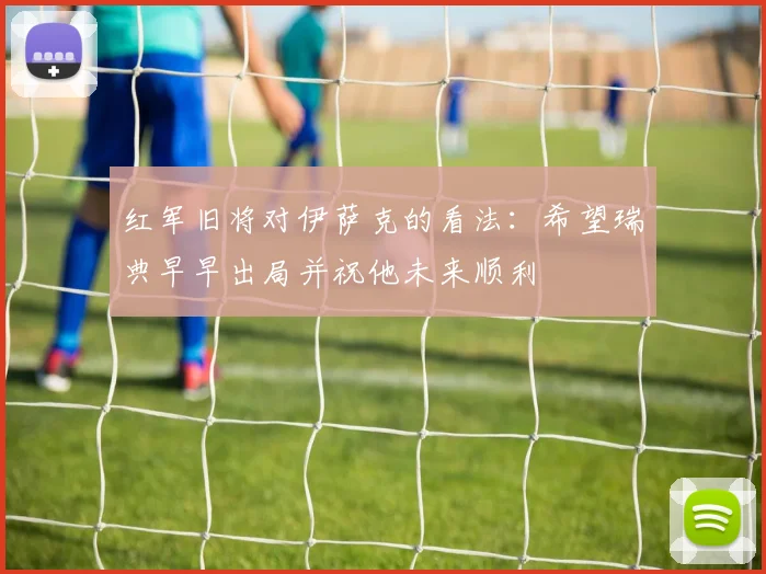 红军旧将对伊萨克的看法：希望瑞典早早出局并祝他未来顺利