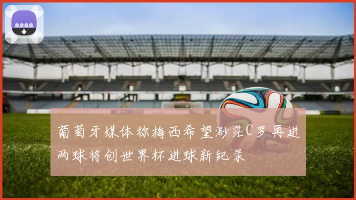 葡萄牙媒体称梅西希望渺茫C罗再进两球将创世界杯进球新纪录