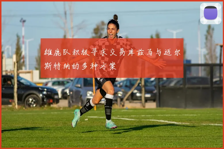 雄鹿队积极寻求交易库兹马与迈尔斯特纳的多种方案