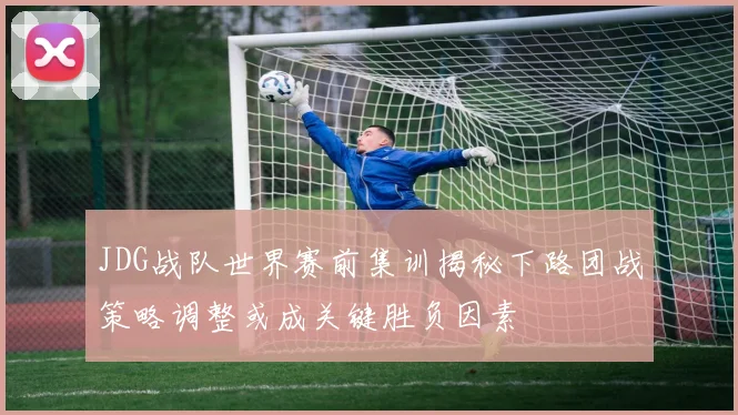 JDG战队世界赛前集训揭秘下路团战策略调整或成关键胜负因素