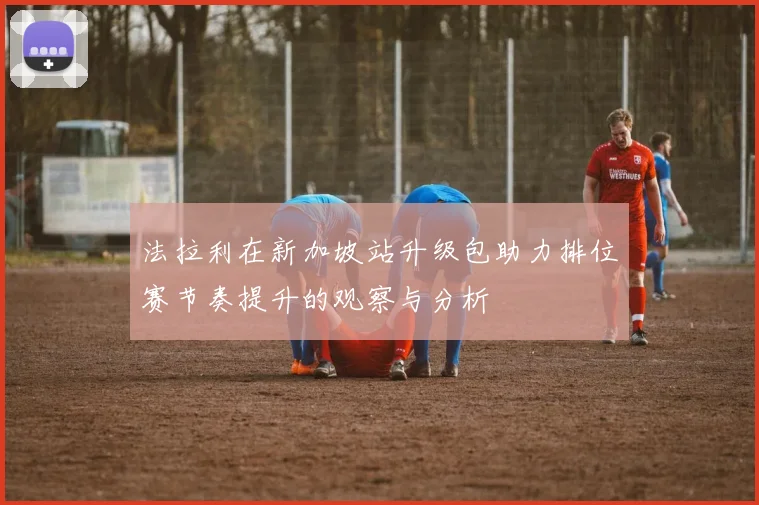 法拉利在新加坡站升级包助力排位赛节奏提升的观察与分析