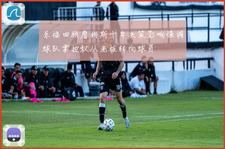 乐福回顾詹姆斯十年决策影响强调球队掌控权从老板转向球员