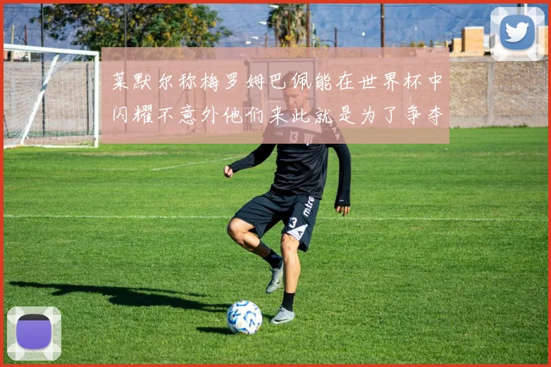 莱默尔称梅罗姆巴佩能在世界杯中闪耀不意外他们来此就是为了争夺最佳球员