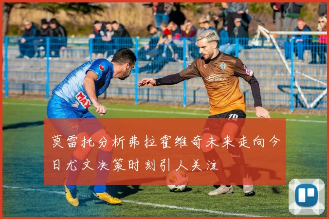 莫雷托分析弗拉霍维奇未来走向今日尤文决策时刻引人关注