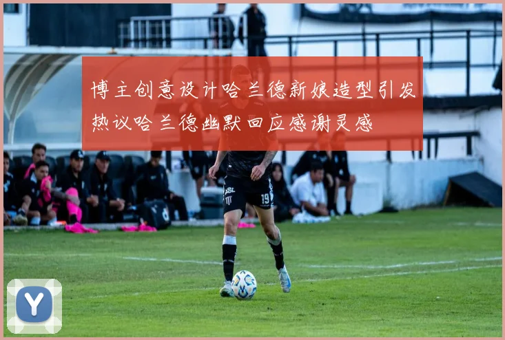 博主创意设计哈兰德新娘造型引发热议哈兰德幽默回应感谢灵感