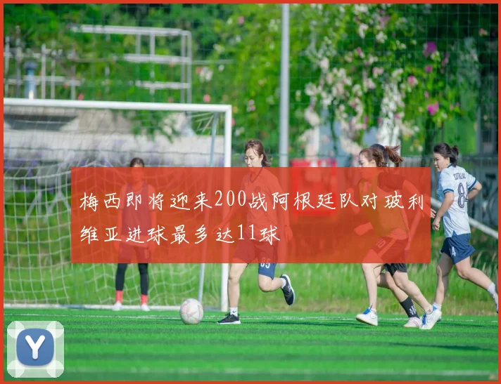 梅西即将迎来200战阿根廷队对玻利维亚进球最多达11球