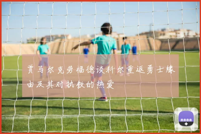 贾马尔克劳福德谈科尔重返勇士缘由及其对执教的热爱