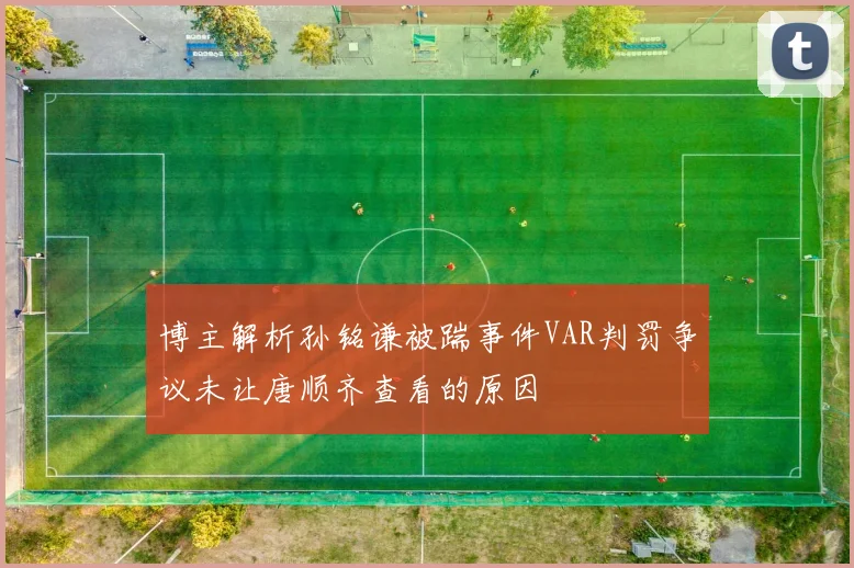 博主解析孙铭谦被踹事件VAR判罚争议未让唐顺齐查看的原因