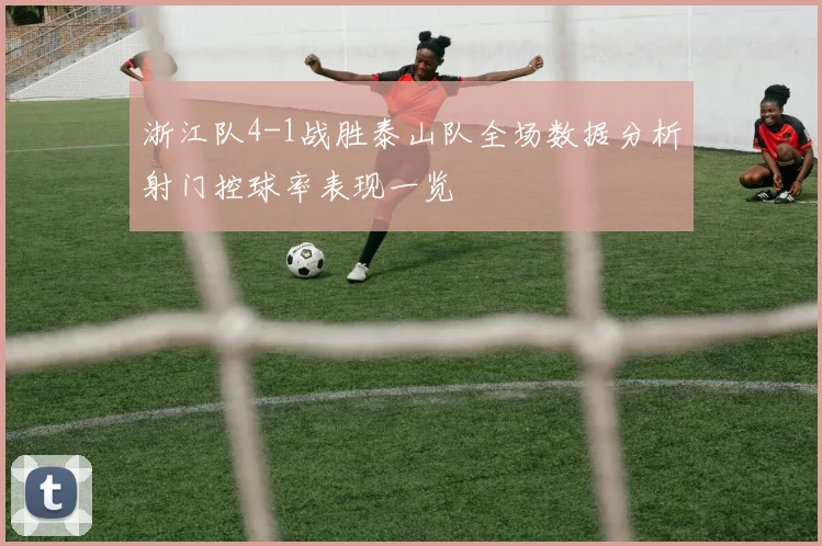 浙江队4-1战胜泰山队全场数据分析射门控球率表现一览