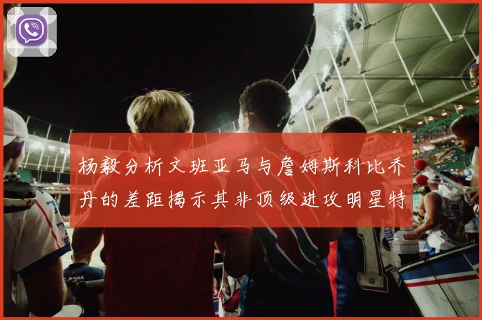 杨毅分析文班亚马与詹姆斯科比乔丹的差距揭示其非顶级进攻明星特质