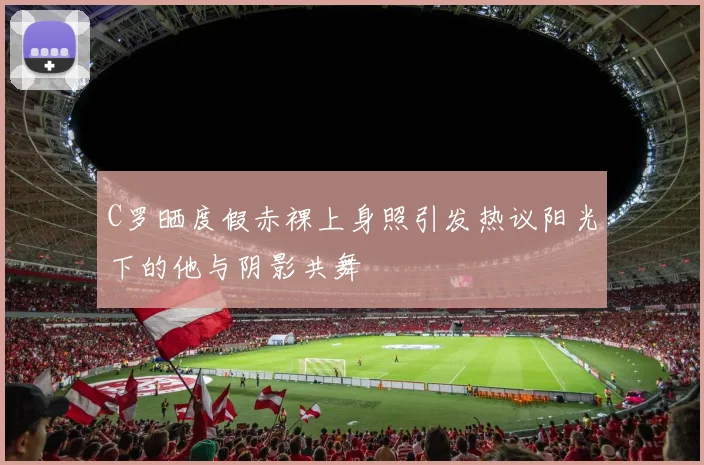 C罗晒度假赤裸上身照引发热议阳光下的他与阴影共舞