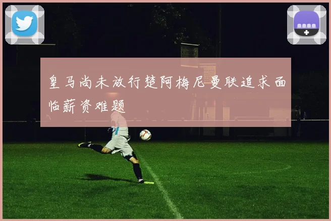皇马尚未放行楚阿梅尼曼联追求面临薪资难题