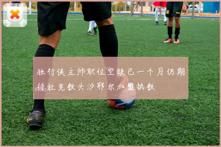 独行侠主帅职位空缺已一个月仍期待杜克教头沙耶尔加盟执教