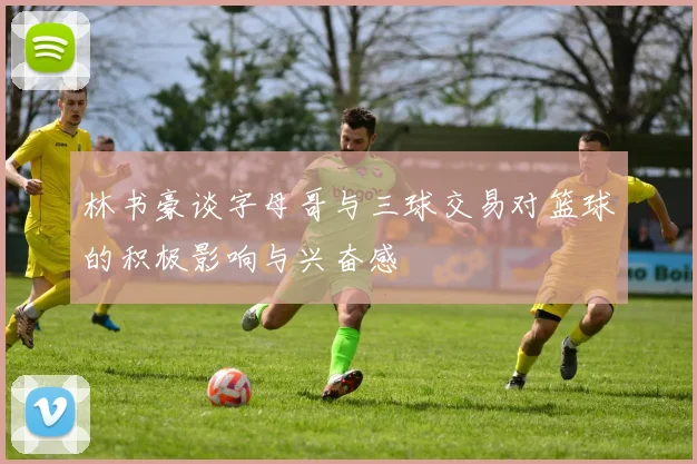 林书豪谈字母哥与三球交易对篮球的积极影响与兴奋感